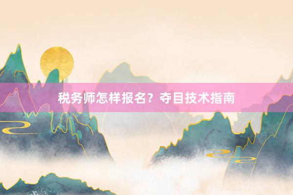 税务师怎样报名？夺目技术指南